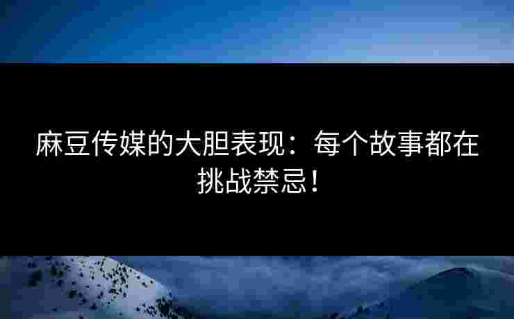 麻豆传媒的大胆表现：每个故事都在挑战禁忌！