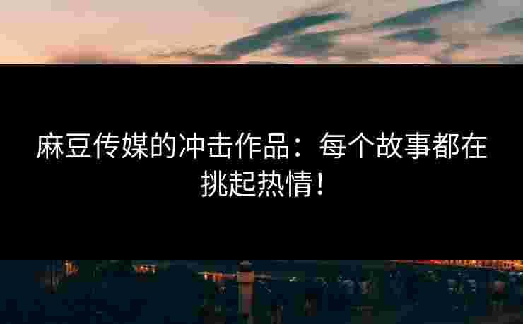 麻豆传媒的冲击作品：每个故事都在挑起热情！