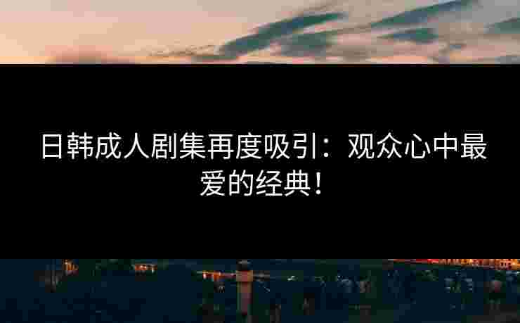 日韩成人剧集再度吸引：观众心中最爱的经典！