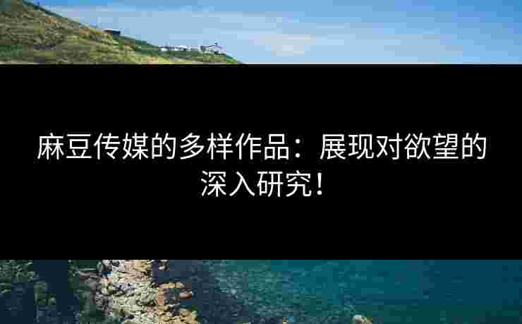 麻豆传媒的多样作品：展现对欲望的深入研究！