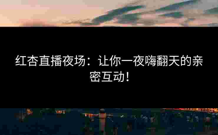 红杏直播夜场：让你一夜嗨翻天的亲密互动！