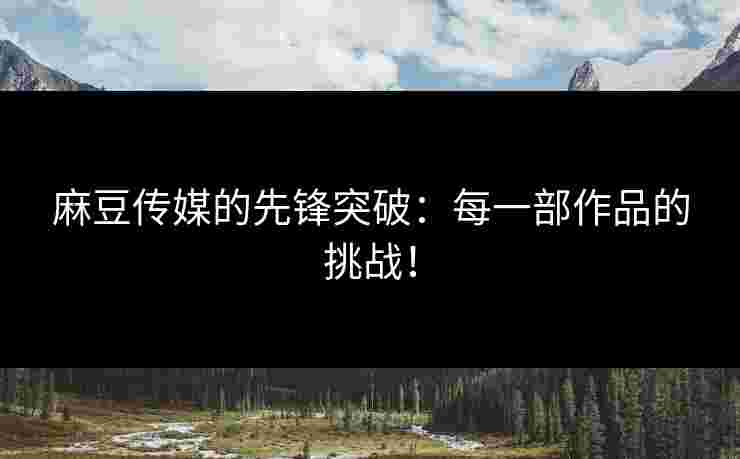 麻豆传媒的先锋突破：每一部作品的挑战！