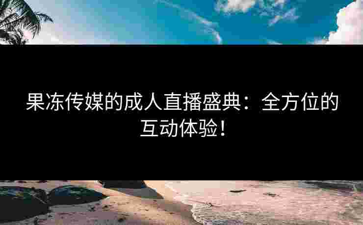 果冻传媒的成人直播盛典：全方位的互动体验！