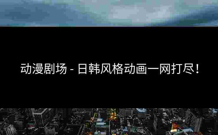 动漫剧场 - 日韩风格动画一网打尽！