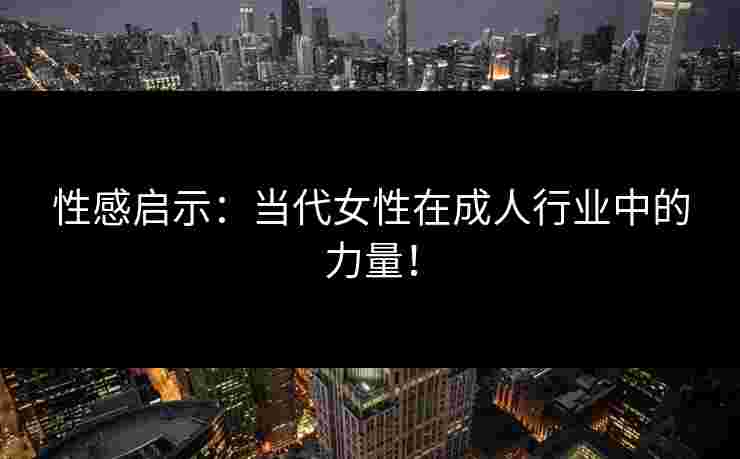 性感启示：当代女性在成人行业中的力量！