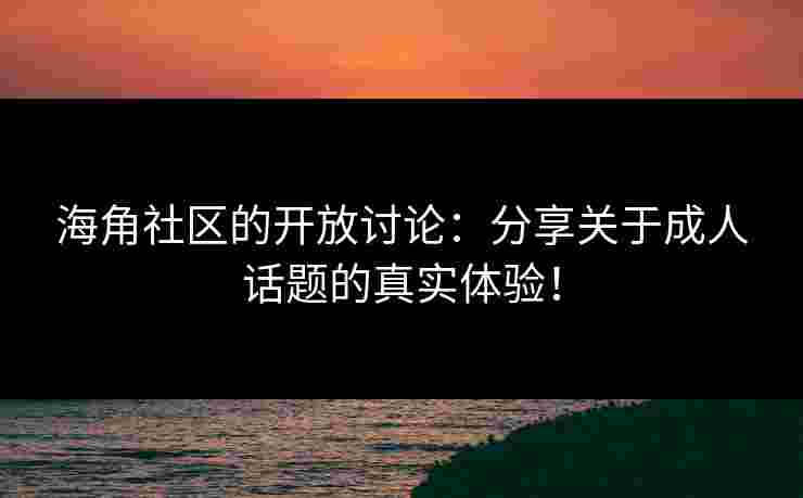 海角社区的开放讨论：分享关于成人话题的真实体验！