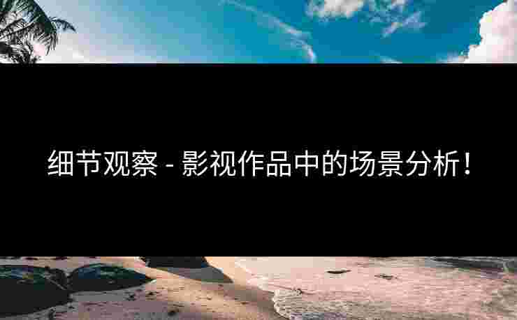 细节观察 - 影视作品中的场景分析！
