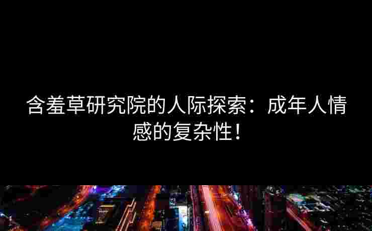 含羞草研究院的人际探索：成年人情感的复杂性！