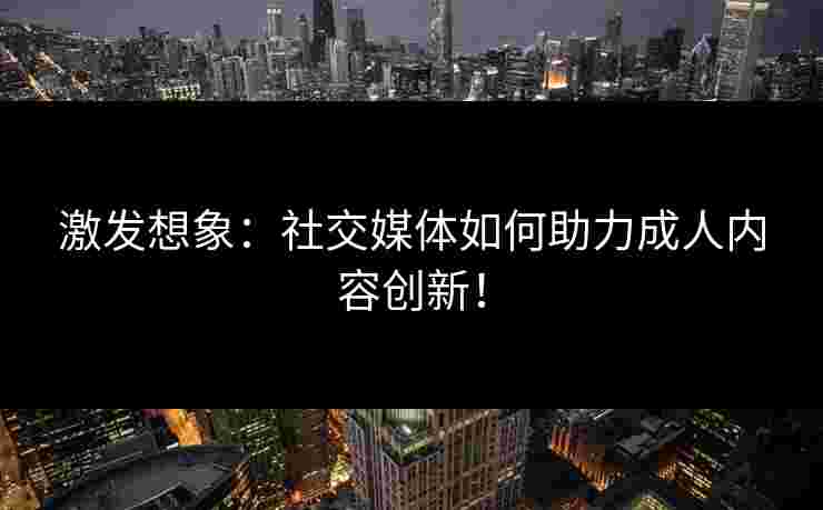 激发想象：社交媒体如何助力成人内容创新！