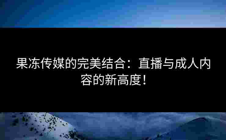 果冻传媒的完美结合：直播与成人内容的新高度！