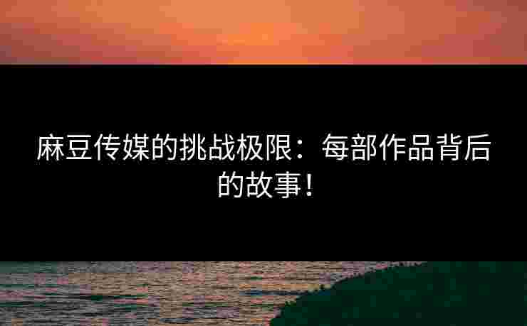 麻豆传媒的挑战极限：每部作品背后的故事！