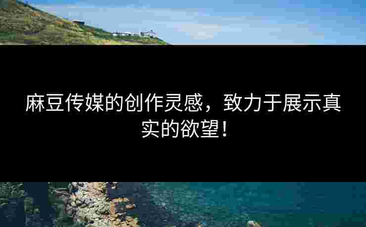 麻豆传媒的创作灵感，致力于展示真实的欲望！