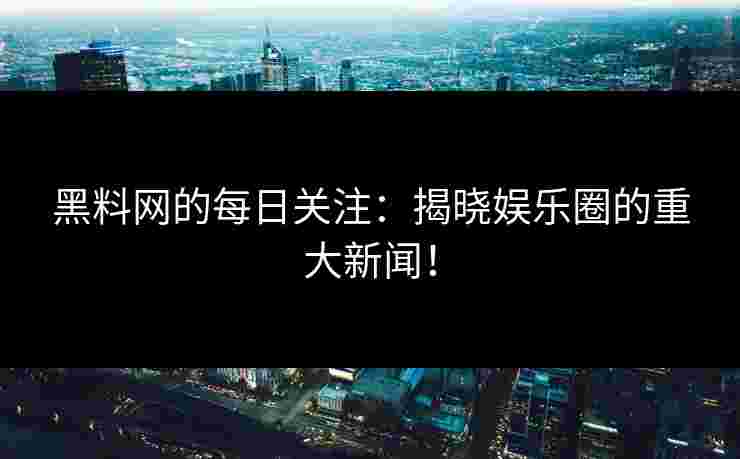 黑料网的每日关注：揭晓娱乐圈的重大新闻！