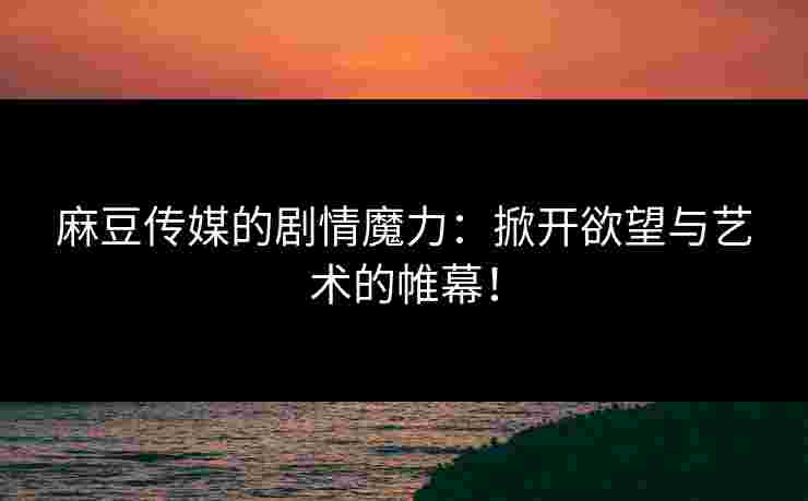 麻豆传媒的剧情魔力：掀开欲望与艺术的帷幕！