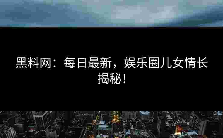 黑料网：每日最新，娱乐圈儿女情长揭秘！