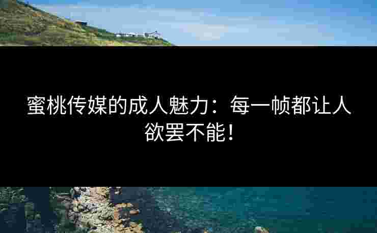 蜜桃传媒的成人魅力：每一帧都让人欲罢不能！