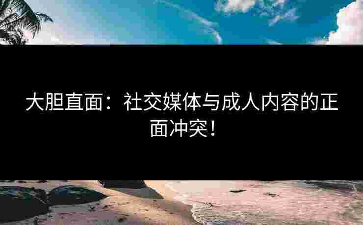 大胆直面：社交媒体与成人内容的正面冲突！