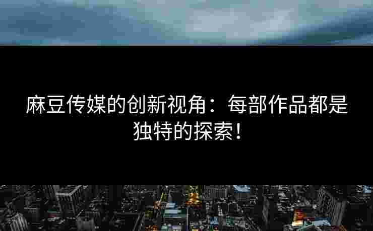 麻豆传媒的创新视角：每部作品都是独特的探索！
