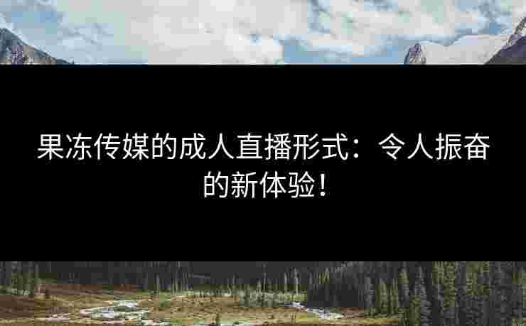 果冻传媒的成人直播形式：令人振奋的新体验！