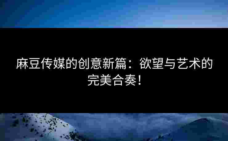 麻豆传媒的创意新篇：欲望与艺术的完美合奏！