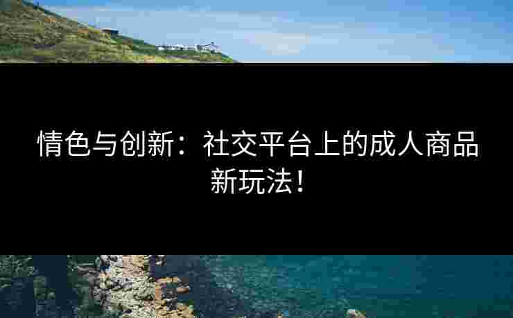 情色与创新：社交平台上的成人商品新玩法！