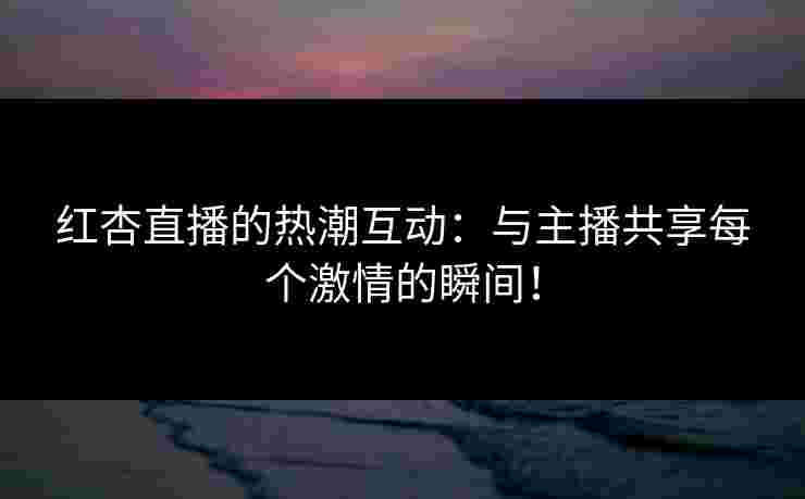 红杏直播的热潮互动：与主播共享每个激情的瞬间！