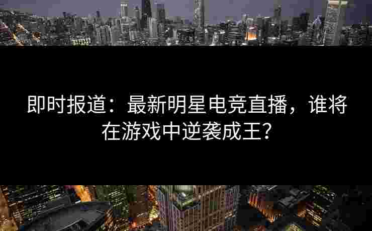 即时报道:最新明星电竞直播,谁将在游戏中逆袭成王? 即时报道:最新明星电竞直播,谁将在游戏中逆袭成王?