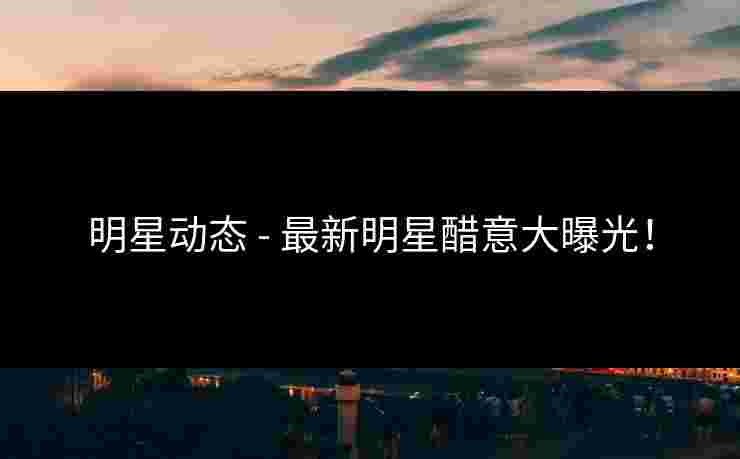 明星动态 - 最新明星醋意大曝光！