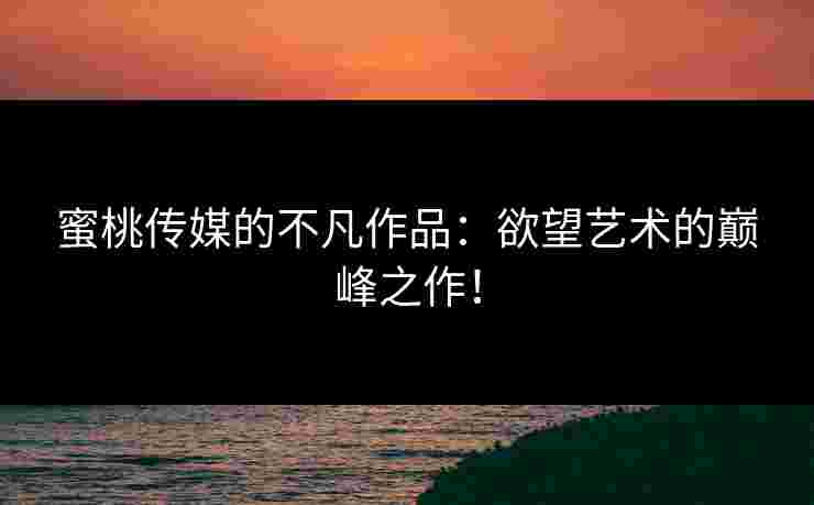 蜜桃传媒的不凡作品：欲望艺术的巅峰之作！