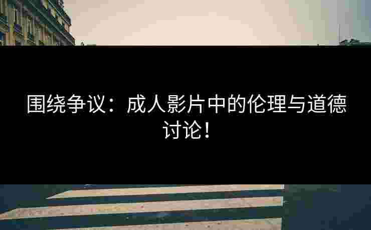 围绕争议：成人影片中的伦理与道德讨论！
