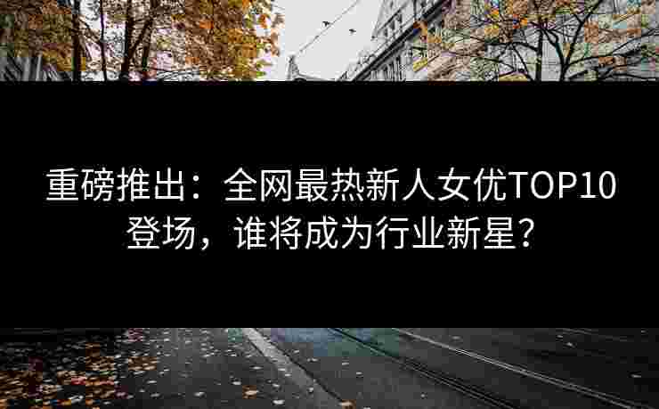 重磅推出：全网最热新人女优TOP10登场，谁将成为行业新星？