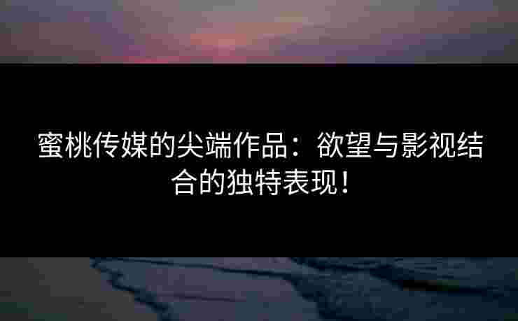 蜜桃传媒的尖端作品：欲望与影视结合的独特表现！