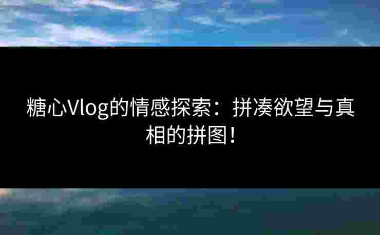 糖心Vlog的情感探索：拼凑欲望与真相的拼图！