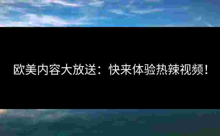 欧美内容大放送：快来体验热辣视频！