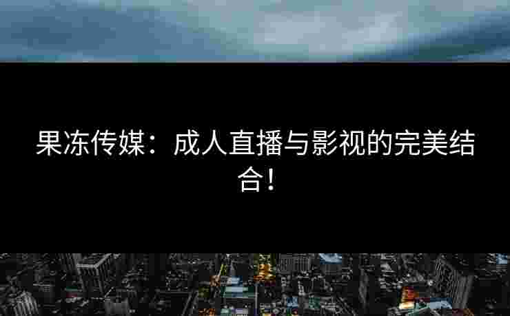 果冻传媒：成人直播与影视的完美结合！