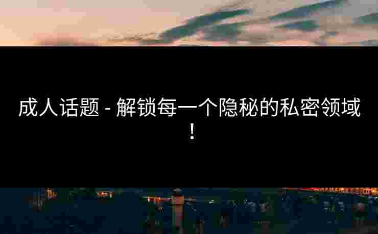 成人话题 - 解锁每一个隐秘的私密领域！