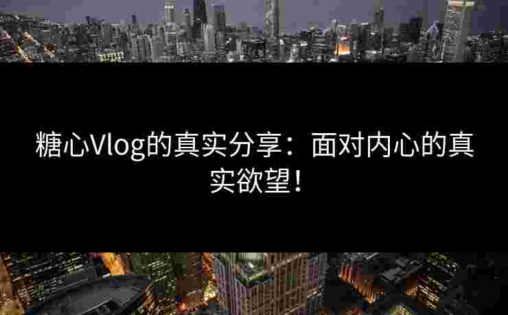 糖心Vlog的真实分享：面对内心的真实欲望！