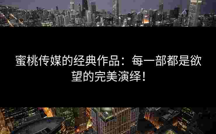 蜜桃传媒的经典作品：每一部都是欲望的完美演绎！