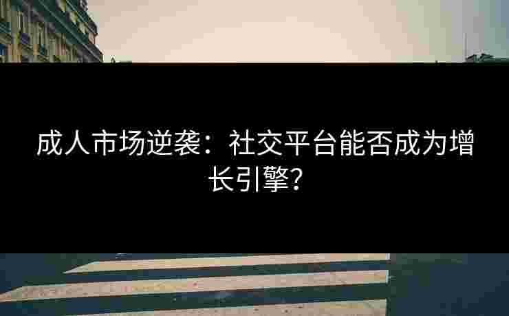 成人市场逆袭：社交平台能否成为增长引擎？