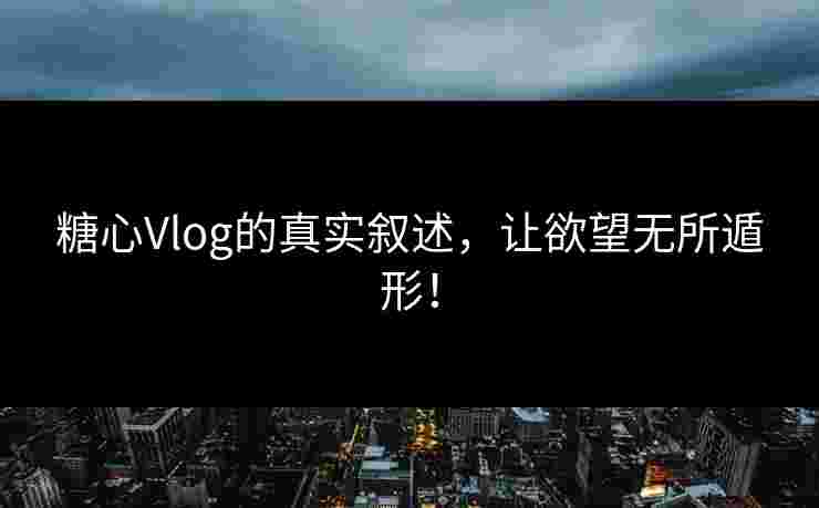 糖心Vlog的真实叙述，让欲望无所遁形！
