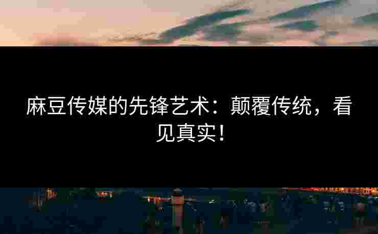 麻豆传媒的先锋艺术：颠覆传统，看见真实！