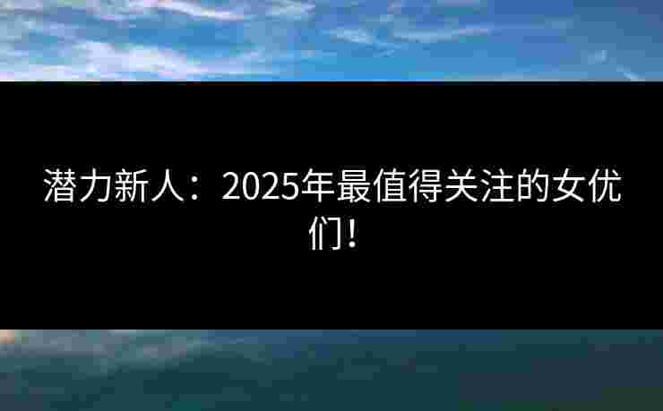 潜力新人：2025年最值得关注的女优们！