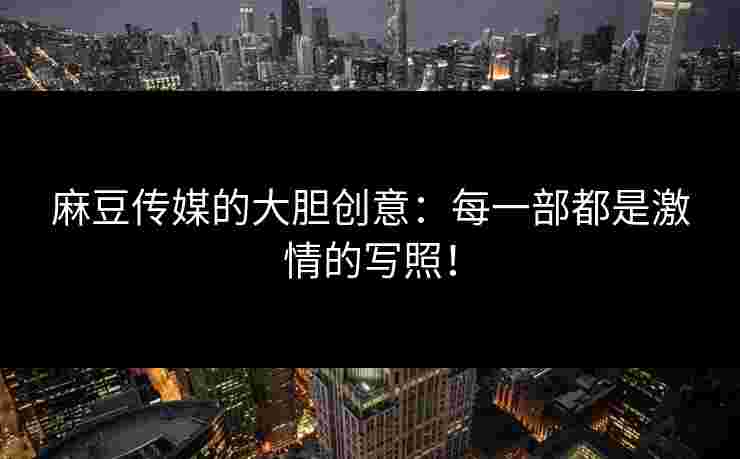 麻豆传媒的大胆创意：每一部都是激情的写照！