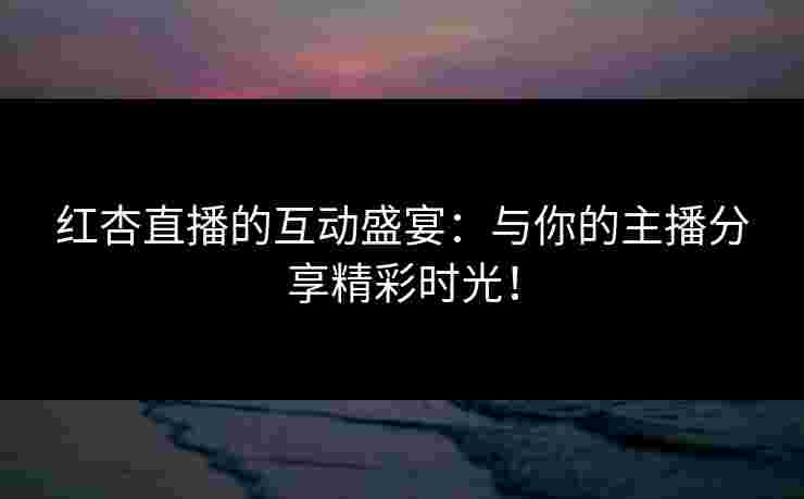 红杏直播的互动盛宴：与你的主播分享精彩时光！