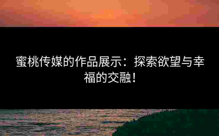 蜜桃传媒的作品展示：探索欲望与幸福的交融！