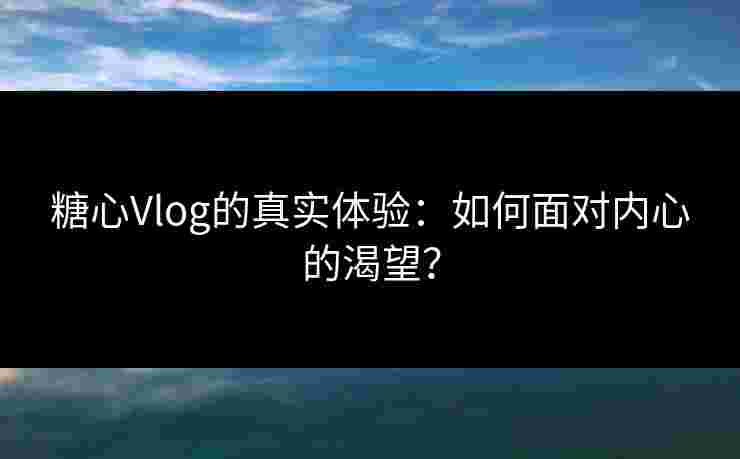 糖心Vlog的真实体验：如何面对内心的渴望？