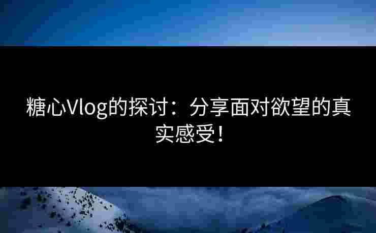 糖心Vlog的探讨：分享面对欲望的真实感受！