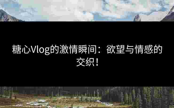 糖心Vlog的激情瞬间：欲望与情感的交织！