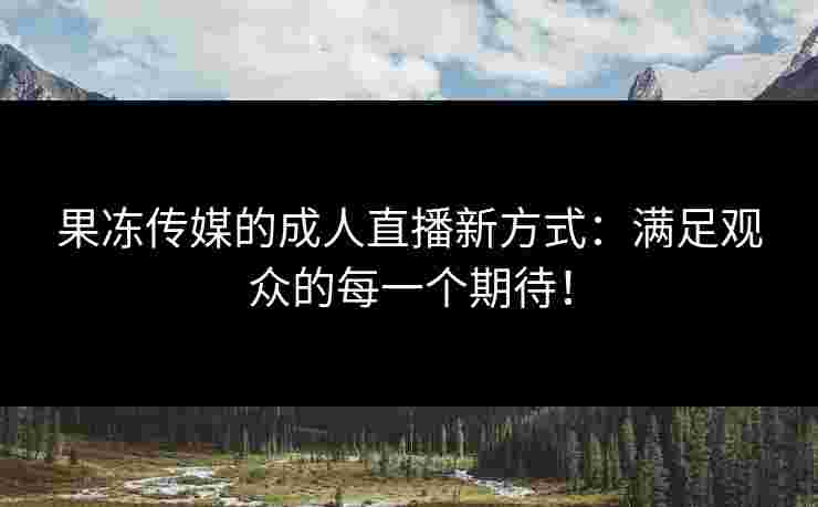 果冻传媒的成人直播新方式：满足观众的每一个期待！