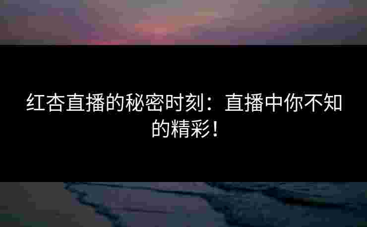 红杏直播的秘密时刻：直播中你不知的精彩！